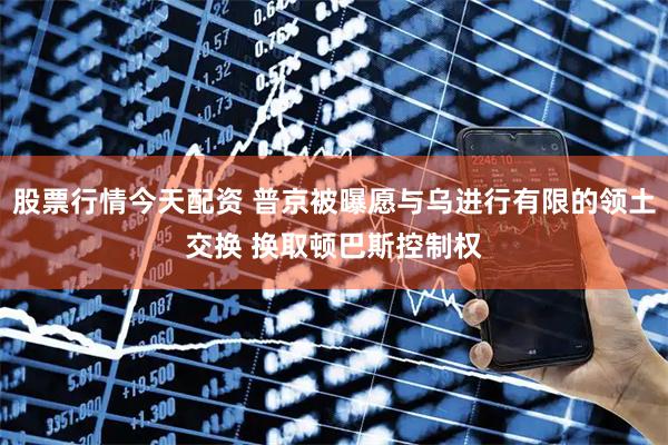 股票行情今天配资 普京被曝愿与乌进行有限的领土交换 换取顿巴斯控制权