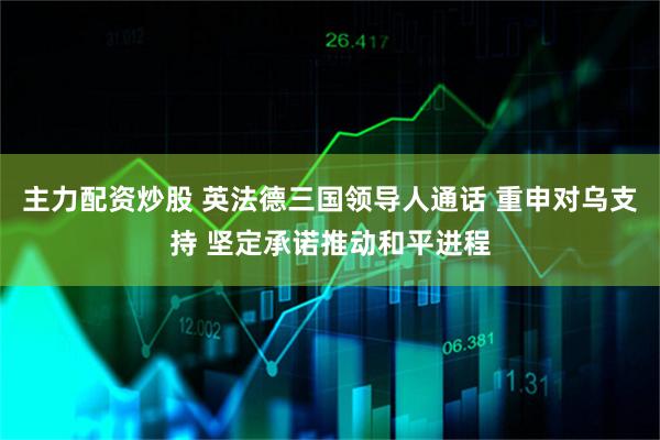 主力配资炒股 英法德三国领导人通话 重申对乌支持 坚定承诺推动和平进程