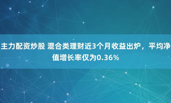 主力配资炒股 混合类理财近3个月收益出炉，平均净值增长率仅为0.36%