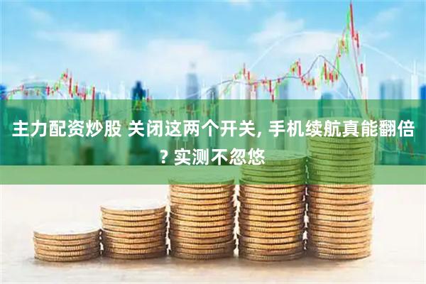 主力配资炒股 关闭这两个开关, 手机续航真能翻倍? 实测不忽悠
