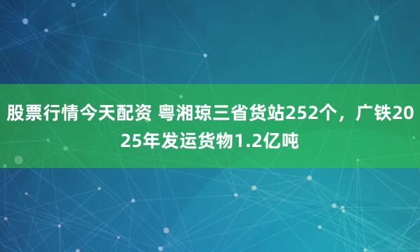 股票行情今天配资 粤湘琼三省货站252个，广铁2025年发运货物1.2亿吨