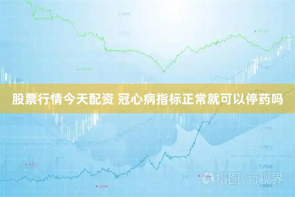 股票行情今天配资 冠心病指标正常就可以停药吗