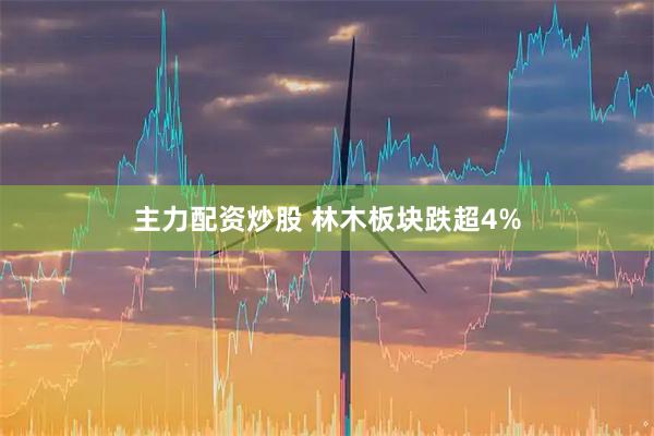 主力配资炒股 林木板块跌超4%