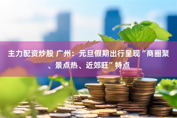 主力配资炒股 广州：元旦假期出行呈现“商圈聚、景点热、近郊旺”特点