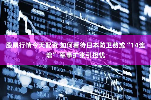 股票行情今天配资 如何看待日本防卫费或“14连增” 军事扩张引担忧