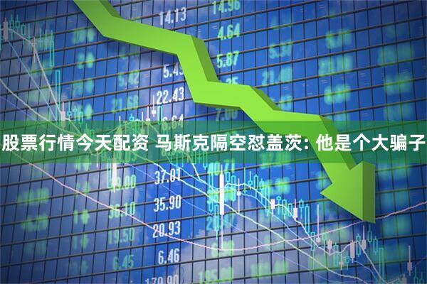 股票行情今天配资 马斯克隔空怼盖茨: 他是个大骗子