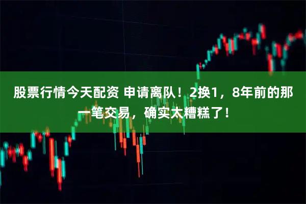 股票行情今天配资 申请离队！2换1，8年前的那一笔交易，确实太糟糕了！
