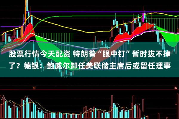 股票行情今天配资 特朗普“眼中钉”暂时拔不掉了？德银：鲍威尔卸任美联储主席后或留任理事