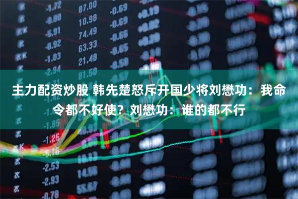 主力配资炒股 韩先楚怒斥开国少将刘懋功：我命令都不好使？刘懋功：谁的都不行