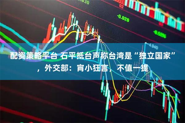 配资策略平台 石平抵台声称台湾是“独立国家”，外交部：宵小狂言，不值一提