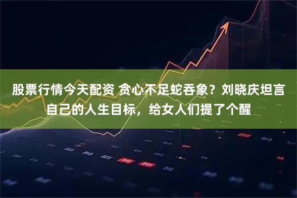 股票行情今天配资 贪心不足蛇吞象？刘晓庆坦言自己的人生目标，给女人们提了个醒