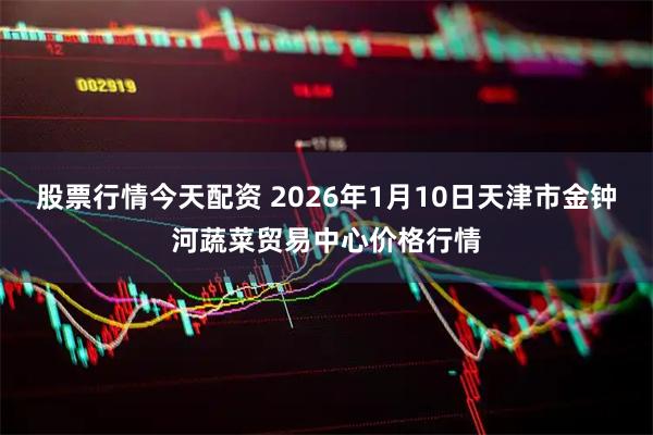 股票行情今天配资 2026年1月10日天津市金钟河蔬菜贸易中心价格行情
