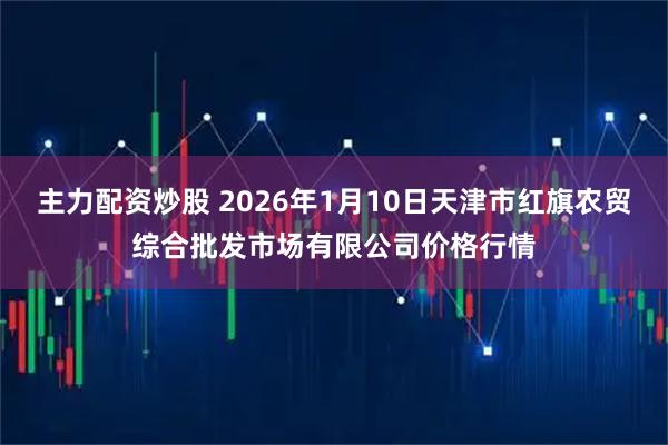 主力配资炒股 2026年1月10日天津市红旗农贸综合批发市场有限公司价格行情