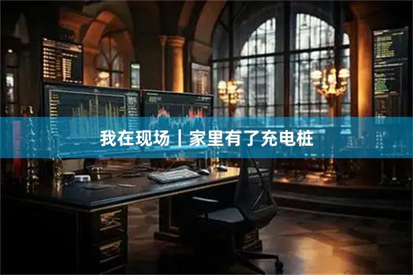 我在现场｜家里有了充电桩