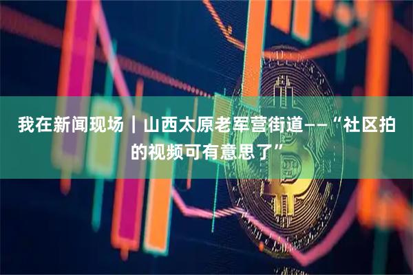 我在新闻现场｜山西太原老军营街道——“社区拍的视频可有意思了”