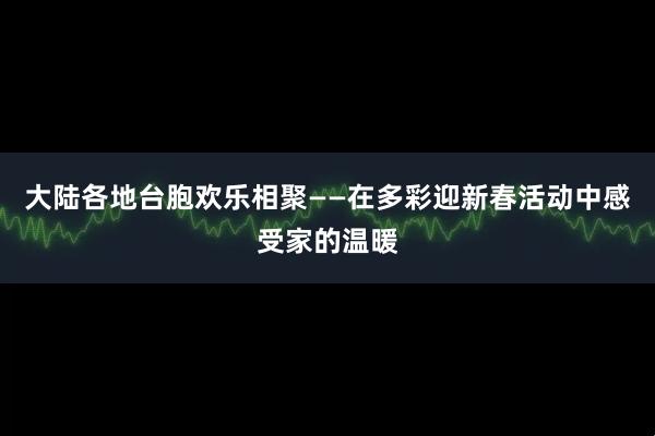 大陆各地台胞欢乐相聚——在多彩迎新春活动中感受家的温暖