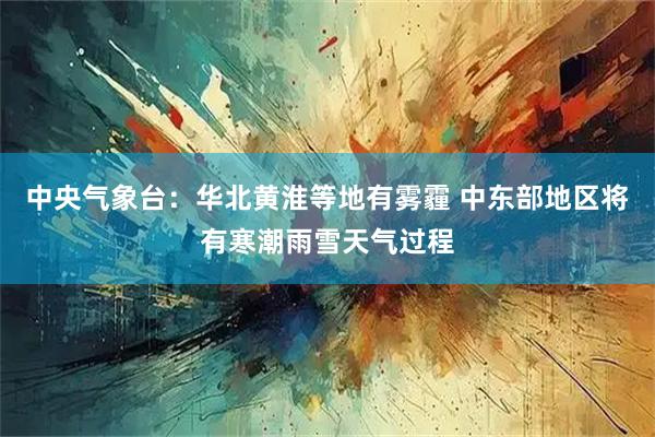 中央气象台：华北黄淮等地有雾霾 中东部地区将有寒潮雨雪天气过程