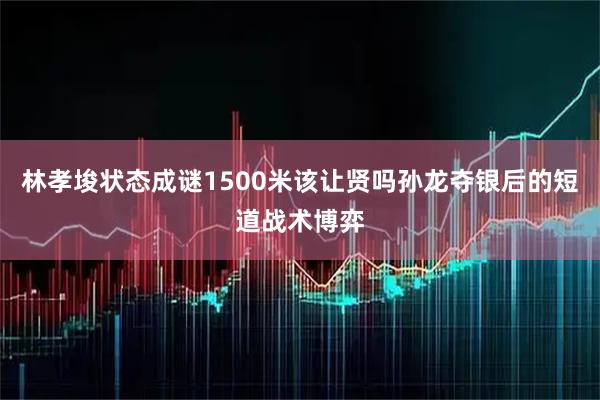 林孝埈状态成谜1500米该让贤吗孙龙夺银后的短道战术博弈