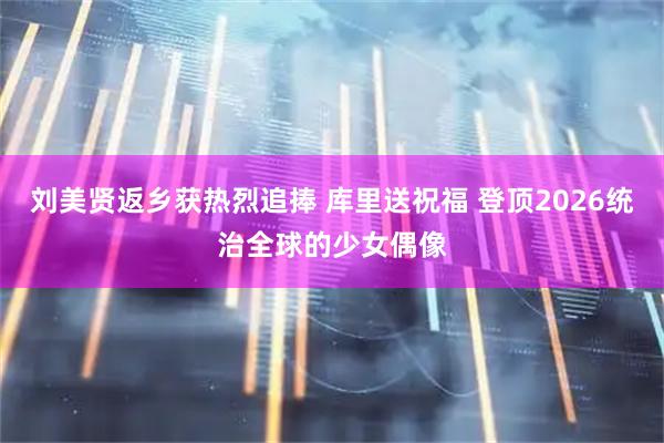 刘美贤返乡获热烈追捧 库里送祝福 登顶2026统治全球的少女偶像