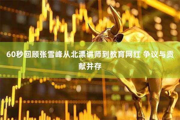 60秒回顾张雪峰从北漂讲师到教育网红 争议与贡献并存