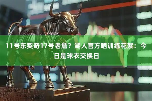 11号东契奇17号老詹？湖人官方晒训练花絮：今日是球衣交换日