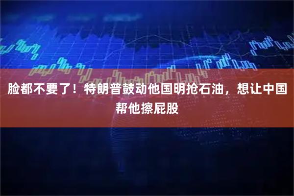 脸都不要了！特朗普鼓动他国明抢石油，想让中国帮他擦屁股