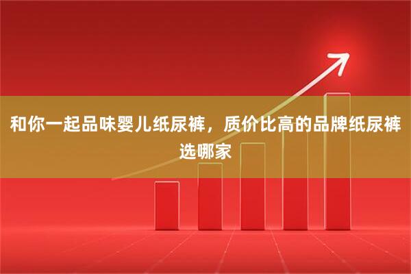 和你一起品味婴儿纸尿裤，质价比高的品牌纸尿裤选哪家