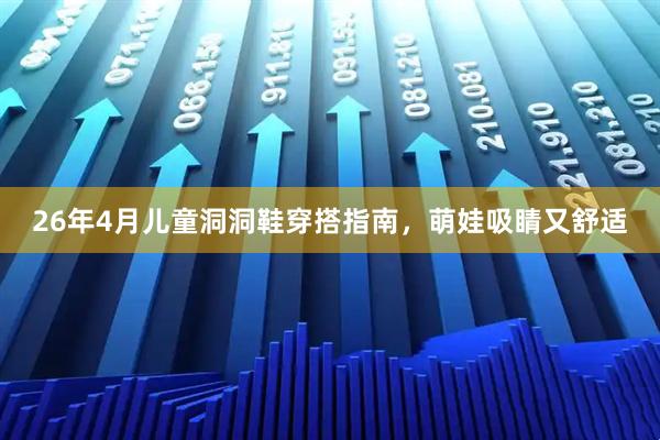 26年4月儿童洞洞鞋穿搭指南，萌娃吸睛又舒适