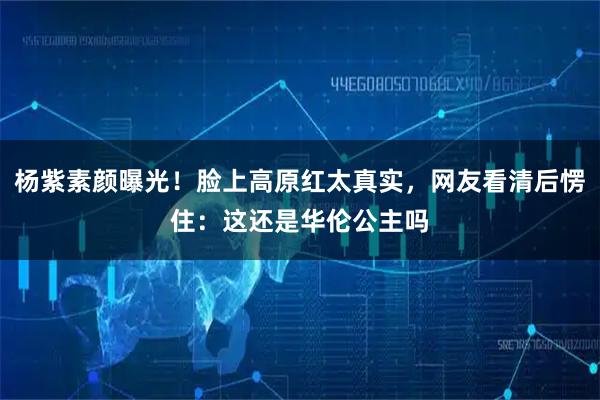 杨紫素颜曝光！脸上高原红太真实，网友看清后愣住：这还是华伦公主吗