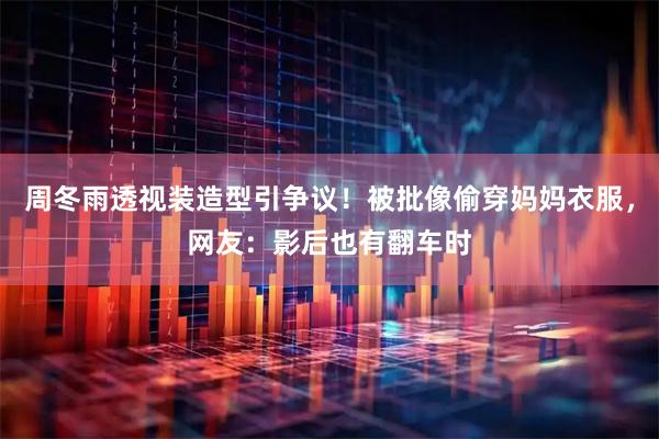 周冬雨透视装造型引争议！被批像偷穿妈妈衣服，网友：影后也有翻车时