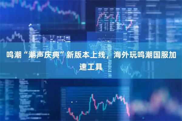 鸣潮“潮声庆典”新版本上线，海外玩鸣潮国服加速工具