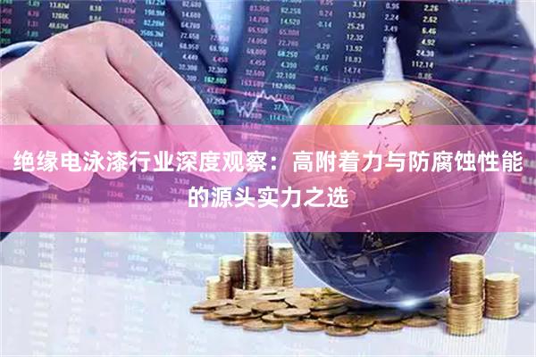 绝缘电泳漆行业深度观察：高附着力与防腐蚀性能的源头实力之选