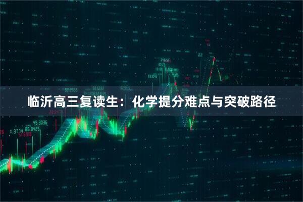 临沂高三复读生：化学提分难点与突破路径