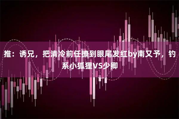 推：诱兄，把清冷前任撩到眼尾发红by南又予，钓系小狐狸VS少卿