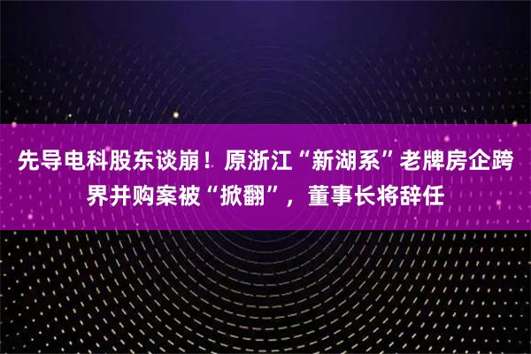 先导电科股东谈崩！原浙江“新湖系”老牌房企跨界并购案被“掀翻”，董事长将辞任