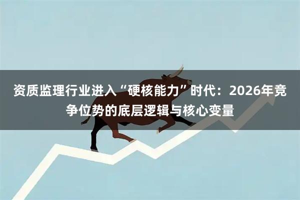 资质监理行业进入“硬核能力”时代：2026年竞争位势的底层逻辑与核心变量