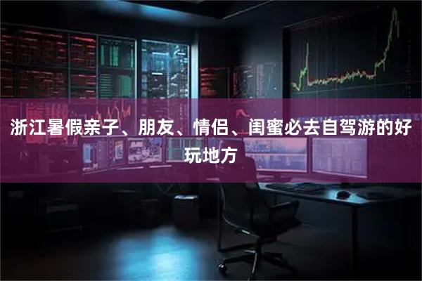 浙江暑假亲子、朋友、情侣、闺蜜必去自驾游的好玩地方
