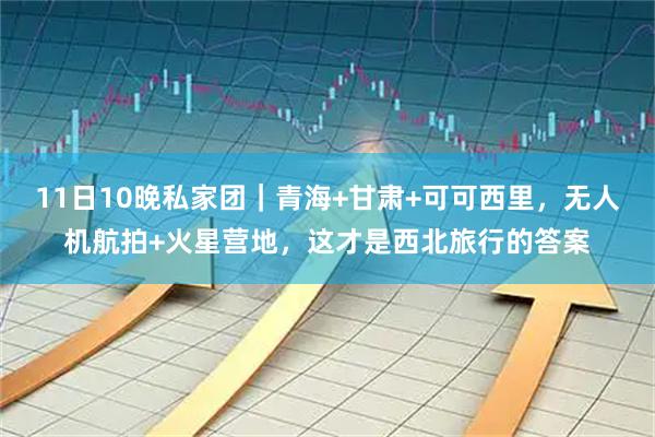 11日10晚私家团｜青海+甘肃+可可西里，无人机航拍+火星营地，这才是西北旅行的答案