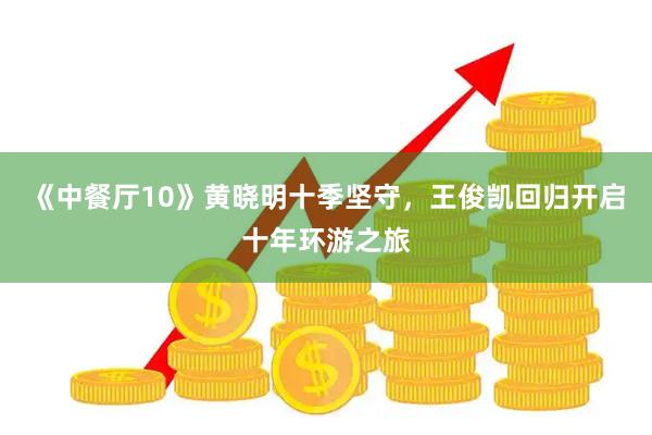 《中餐厅10》黄晓明十季坚守，王俊凯回归开启十年环游之旅