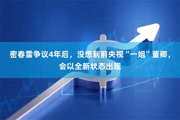 密春雷争议4年后，没想到前央视“一姐”董卿，会以全新状态出现