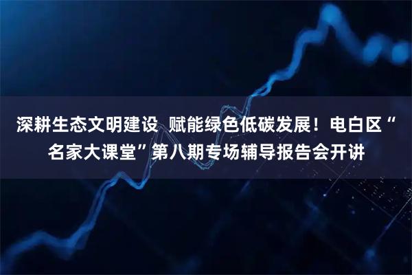 深耕生态文明建设  赋能绿色低碳发展！电白区“名家大课堂”第八期专场辅导报告会开讲