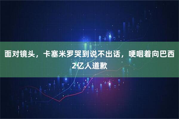 面对镜头,卡塞米罗哭到说不出话,哽咽着向巴西2亿人道歉