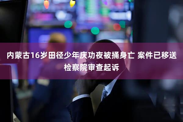 内蒙古16岁田径少年庆功夜被捅身亡 案件已移送检察院审查起诉